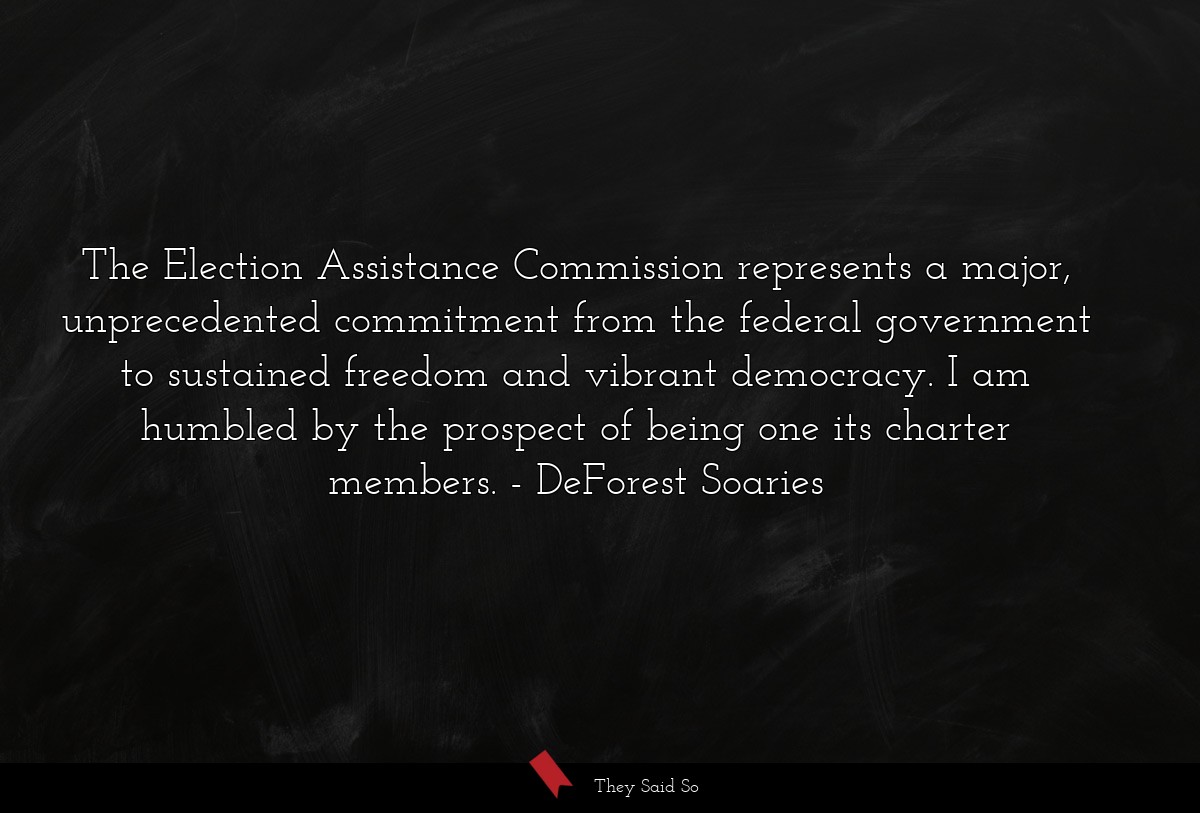 The Election Assistance Commission represents a major, unprecedented commitment from the federal government to sustained freedom and vibrant democracy. I am humbled by the prospect of being one its charter members.