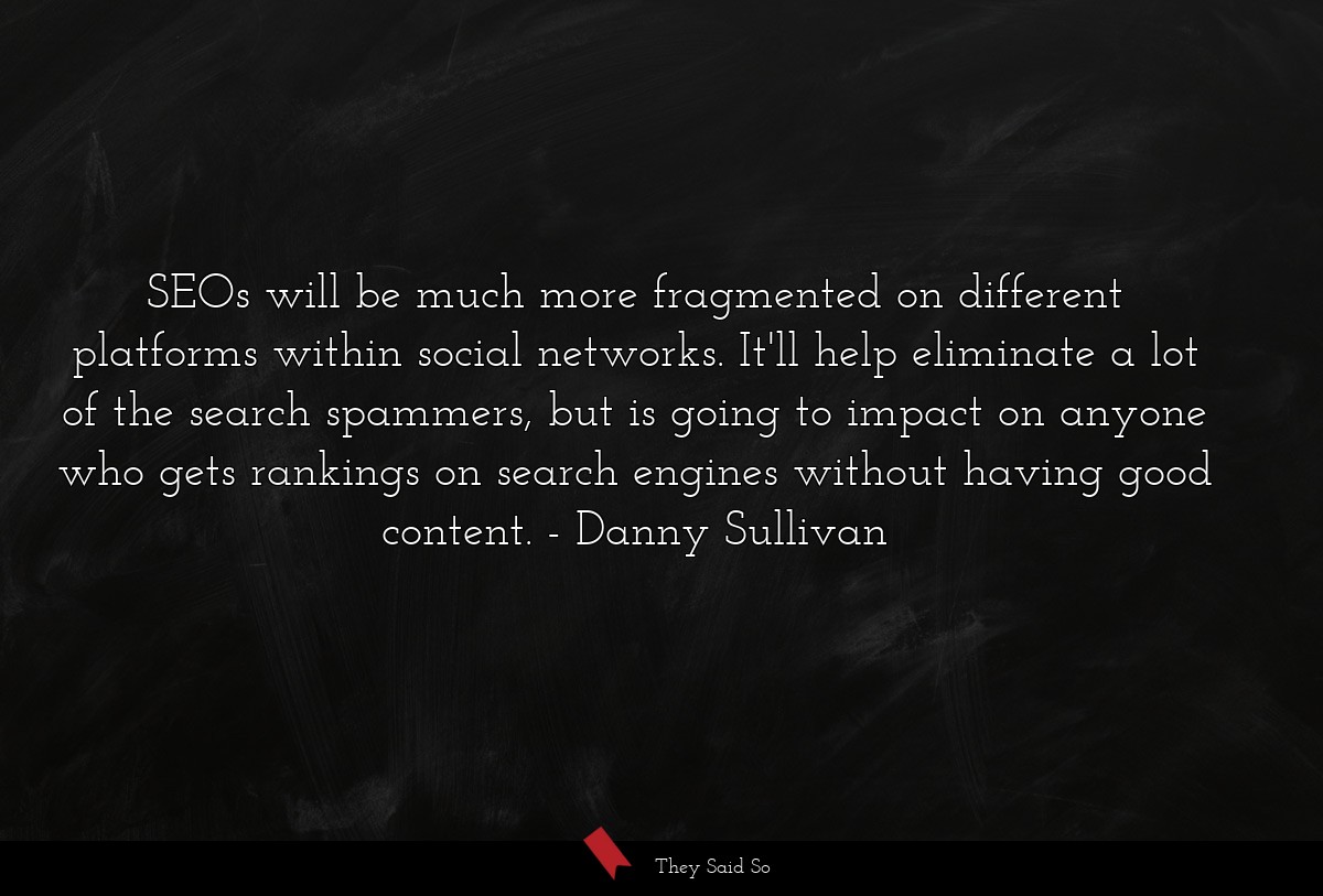 SEOs will be much more fragmented on different platforms within social networks. It'll help eliminate a lot of the search spammers, but is going to impact on anyone who gets rankings on search engines without having good content.