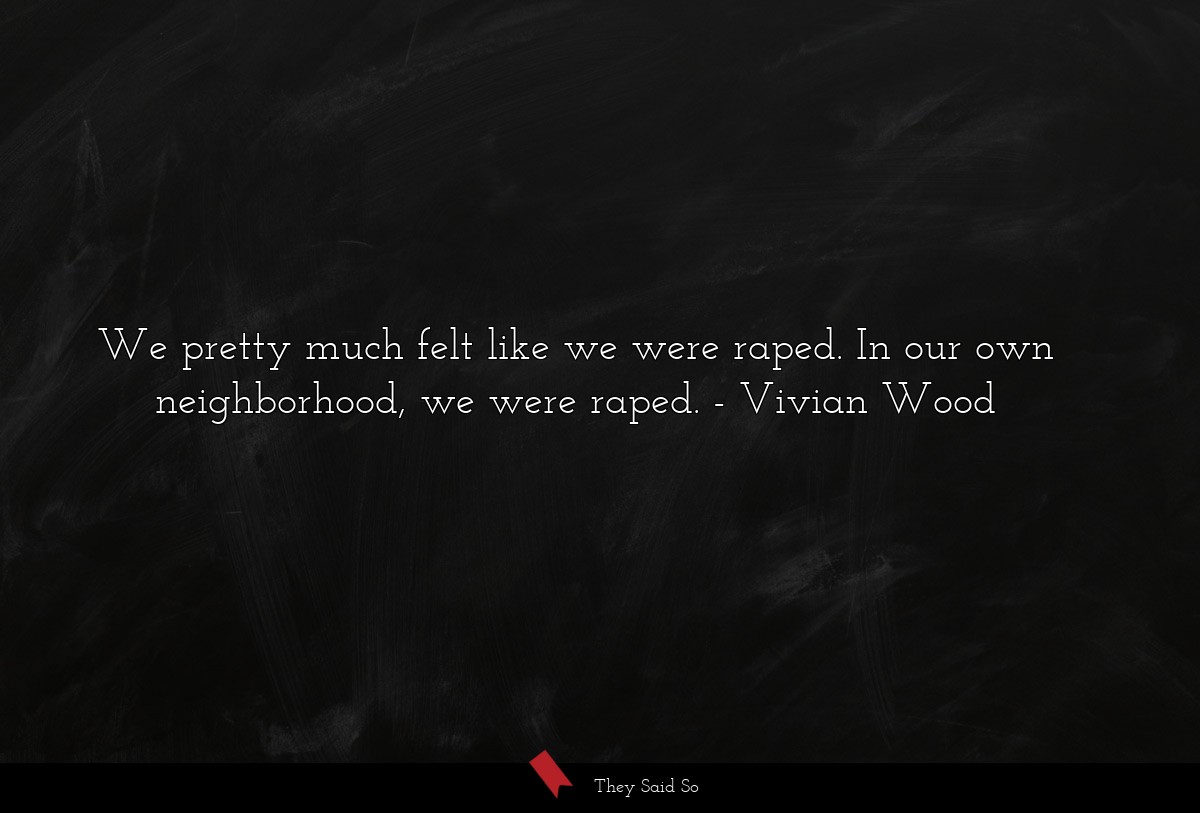 We pretty much felt like we were raped. In our own neighborhood, we were raped.