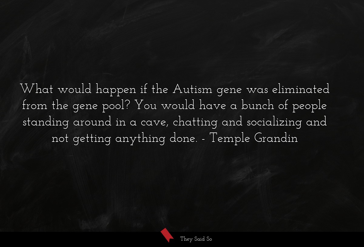 What would happen if the Autism gene was eliminated from the gene pool? You would have a bunch of people standing around in a cave, chatting and socializing and not getting anything done.