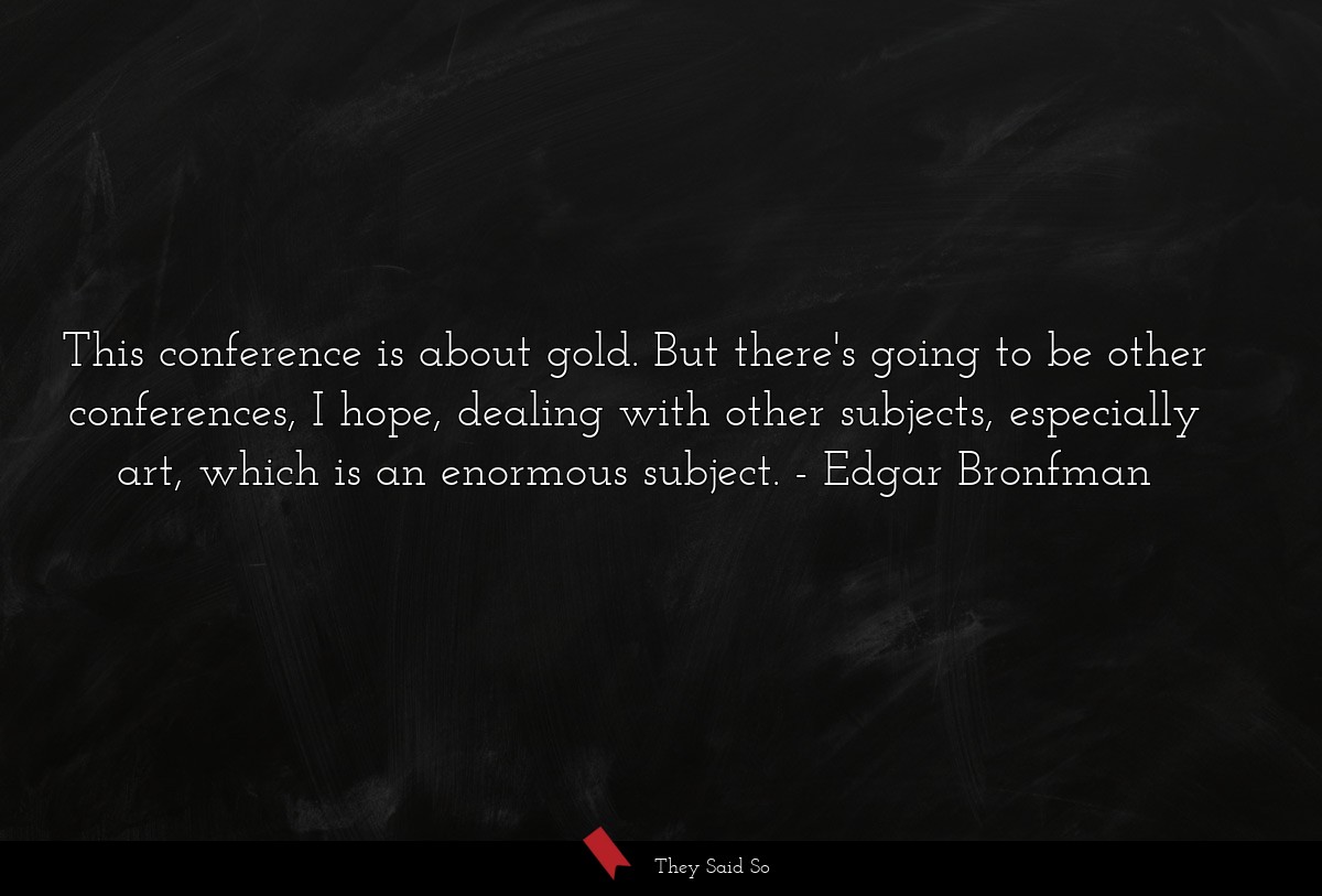 This conference is about gold. But there's going to be other conferences, I hope, dealing with other subjects, especially art, which is an enormous subject.