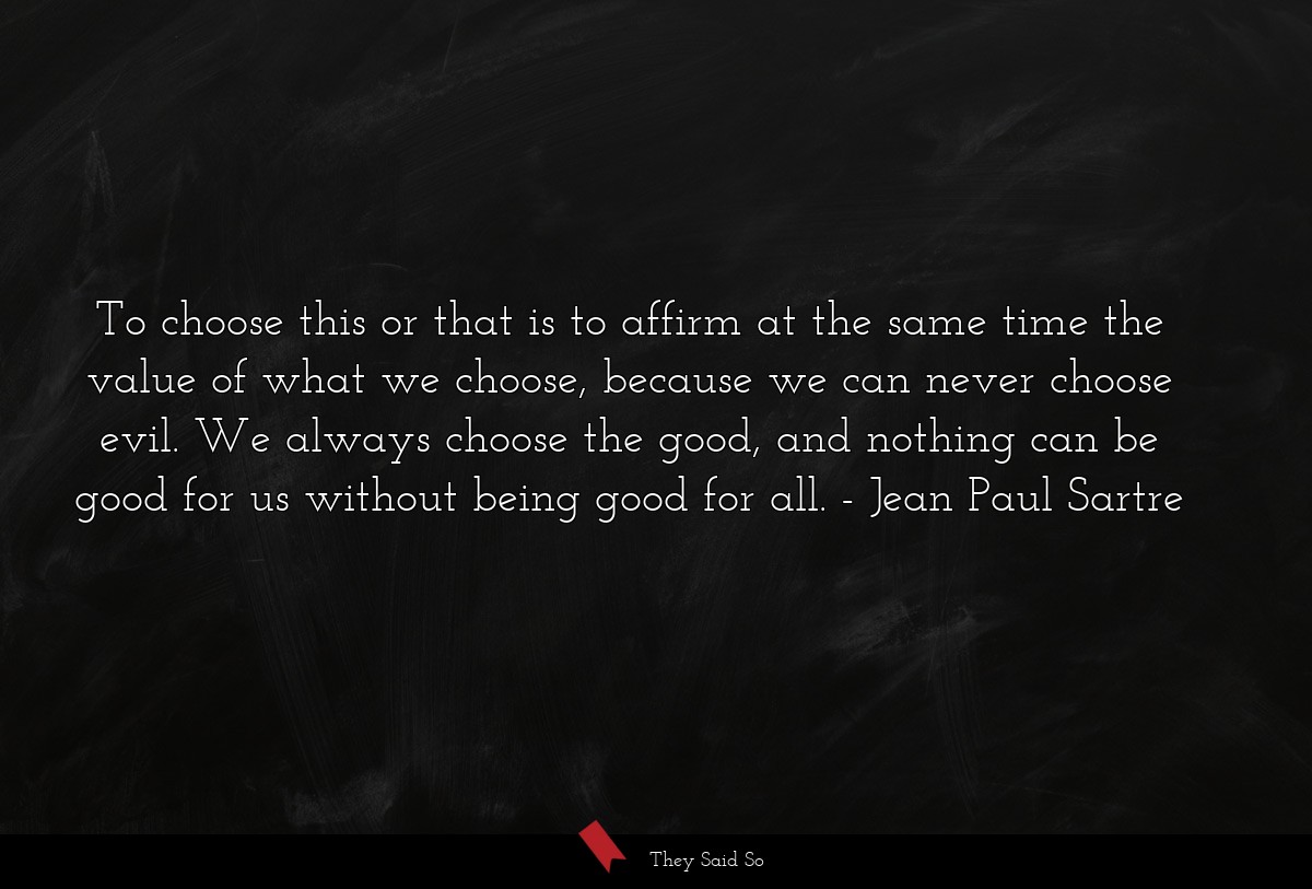 To choose this or that is to affirm at the same time the value of what we choose, because we can never choose evil. We always choose the good, and nothing can be good for us without being good for all.