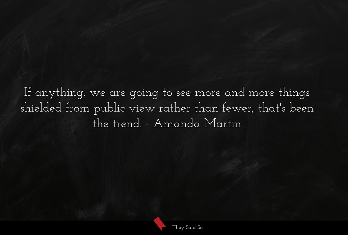 If anything, we are going to see more and more things shielded from public view rather than fewer; that's been the trend.