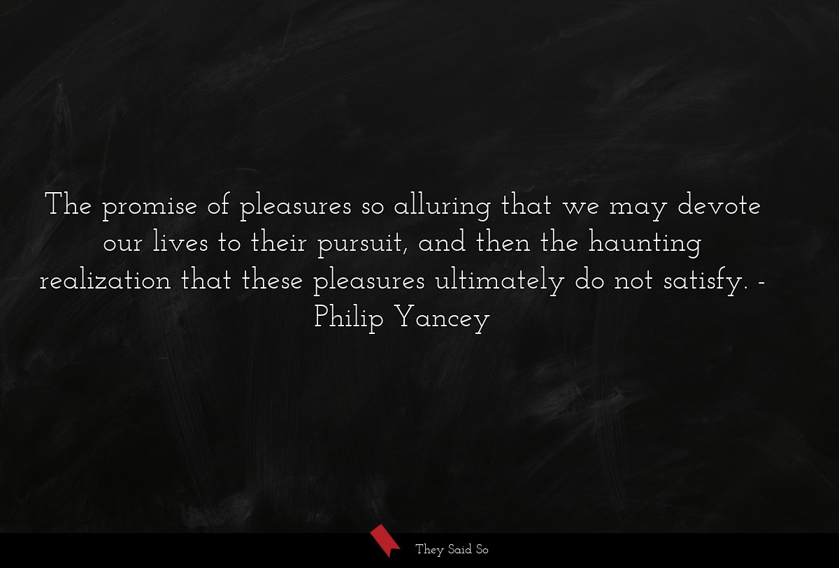 The promise of pleasures so alluring that we may devote our lives to their pursuit, and then the haunting realization that these pleasures ultimately do not satisfy.