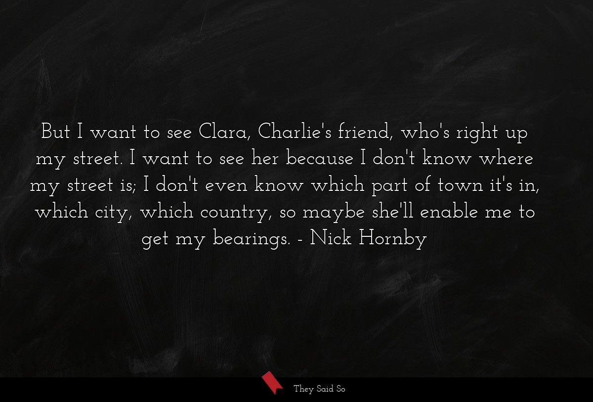 But I want to see Clara, Charlie's friend, who's right up my street. I want to see her because I don't know where my street is; I don't even know which part of town it's in, which city, which country, so maybe she'll enable me to get my bearings.