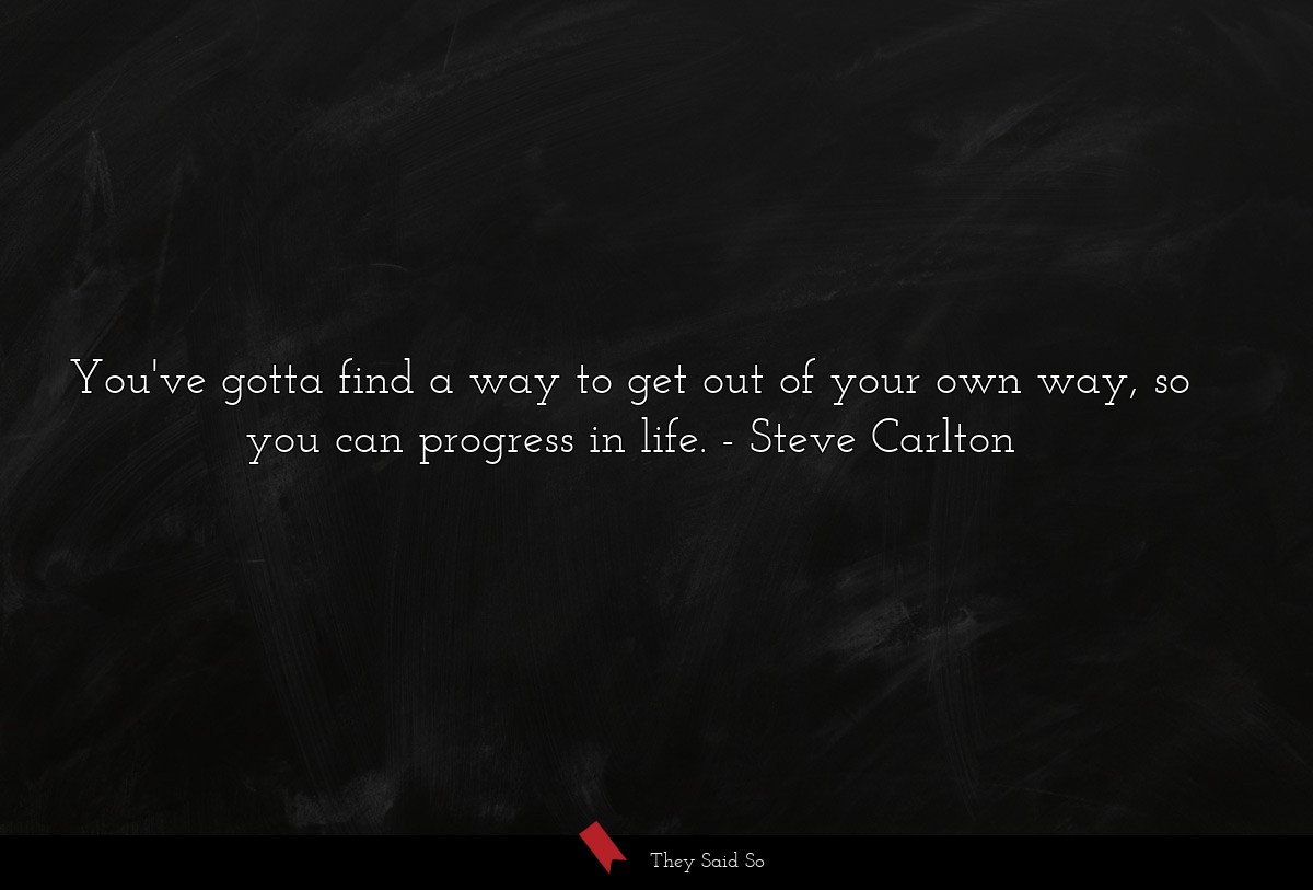 You've gotta find a way to get out of your own way, so you can progress in life.