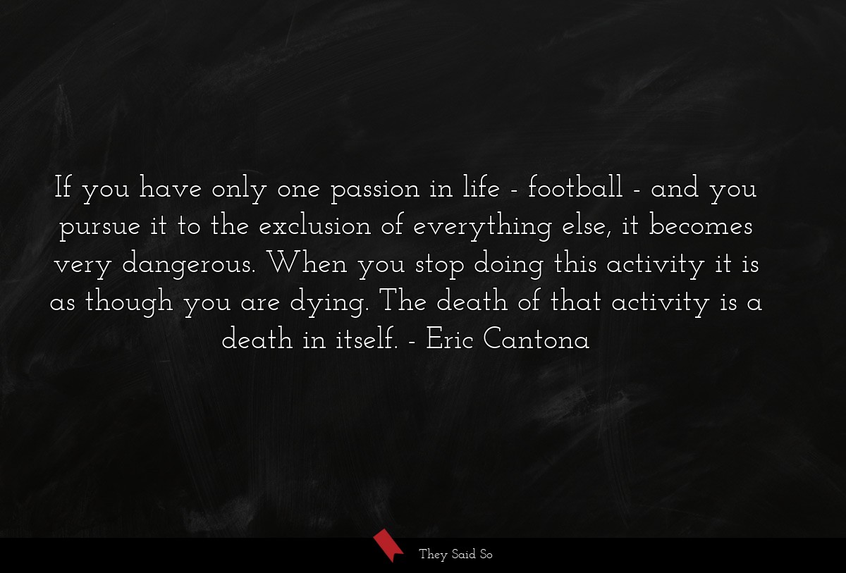 If you have only one passion in life - football - and you pursue it to the exclusion of everything else, it becomes very dangerous. When you stop doing this activity it is as though you are dying. The death of that activity is a death in itself.