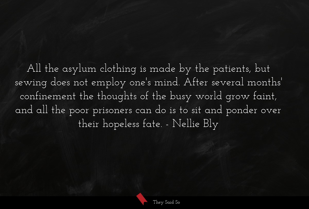 All the asylum clothing is made by the patients, but sewing does not employ one's mind. After several months' confinement the thoughts of the busy world grow faint, and all the poor prisoners can do is to sit and ponder over their hopeless fate.