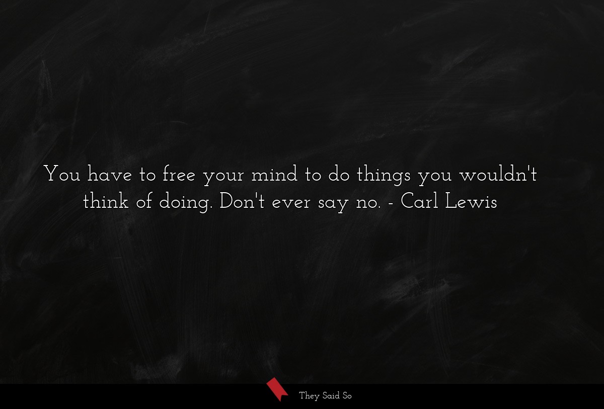 You have to free your mind to do things you wouldn't think of doing. Don't ever say no.