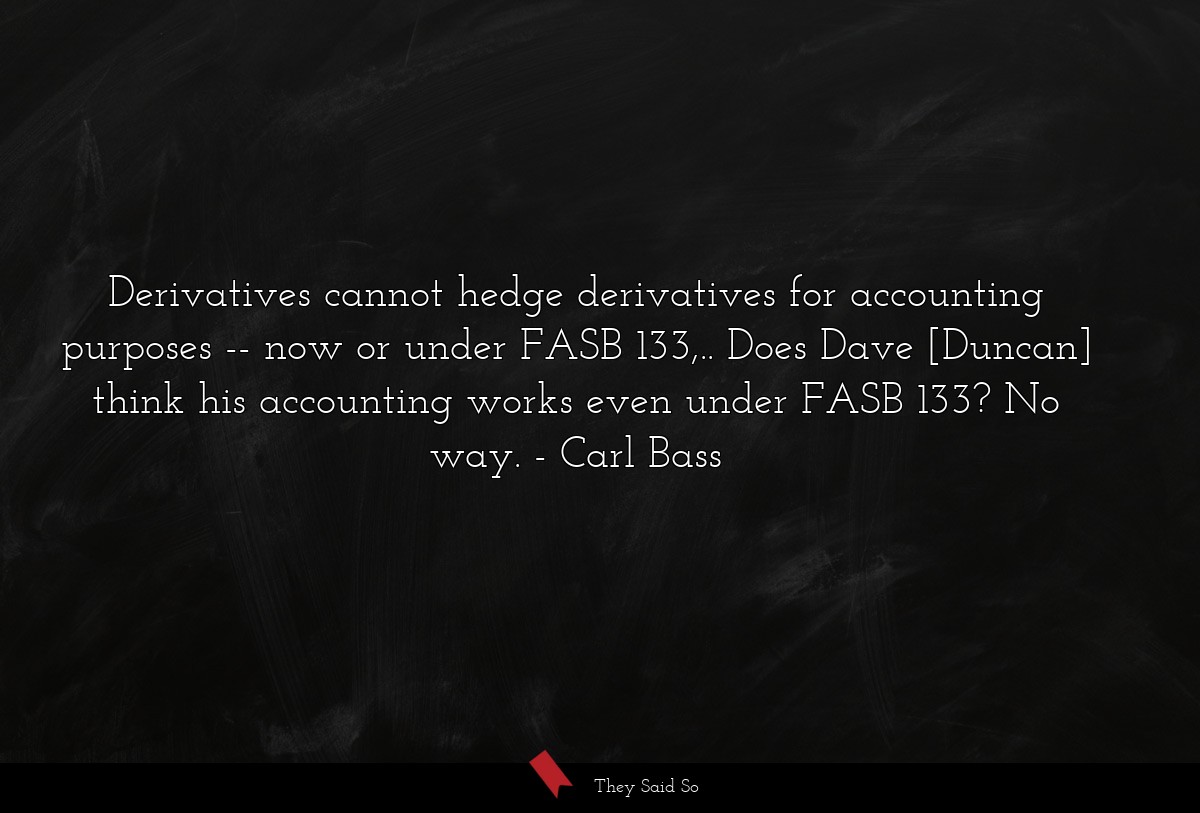 Derivatives cannot hedge derivatives for accounting purposes -- now or under FASB 133,.. Does Dave [Duncan] think his accounting works even under FASB 133? No way.