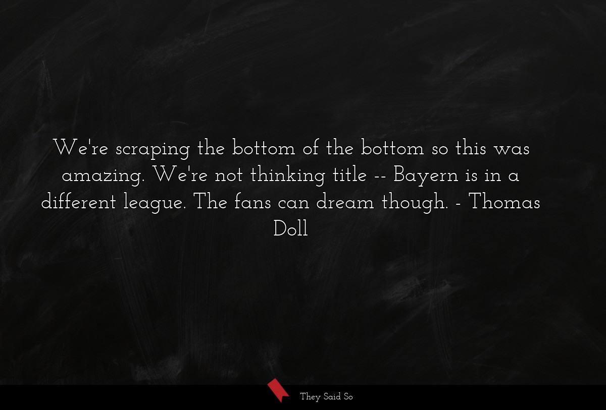 We're scraping the bottom of the bottom so this was amazing. We're not thinking title -- Bayern is in a different league. The fans can dream though.