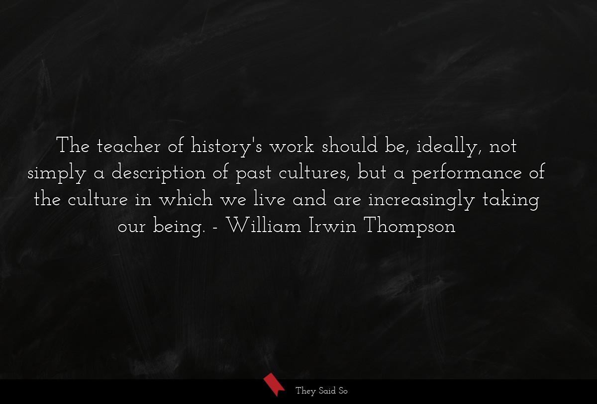 The teacher of history's work should be, ideally, not simply a description of past cultures, but a performance of the culture in which we live and are increasingly taking our being.