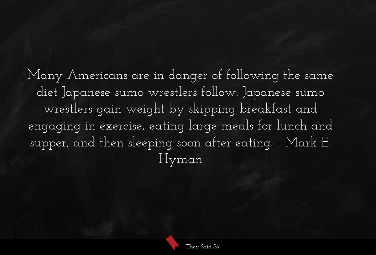 Many Americans are in danger of following the same diet Japanese sumo wrestlers follow. Japanese sumo wrestlers gain weight by skipping breakfast and engaging in exercise, eating large meals for lunch and supper, and then sleeping soon after eating.