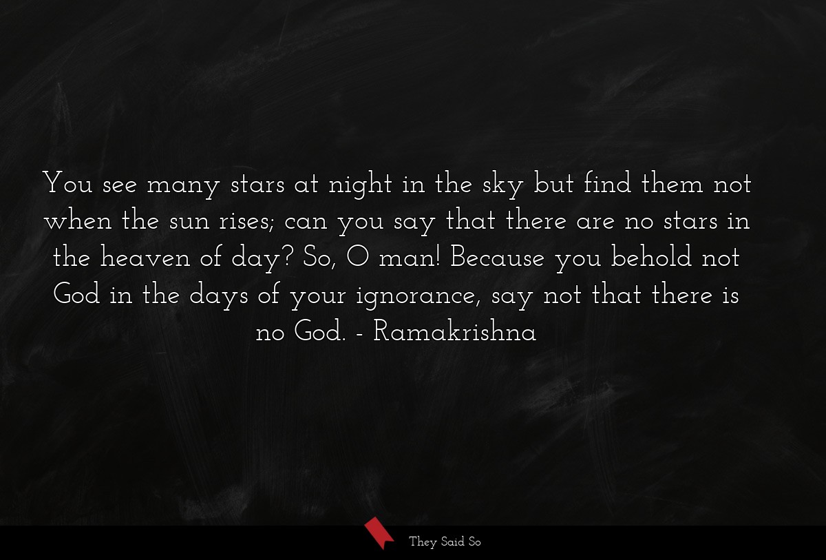 You see many stars at night in the sky but find them not when the sun rises; can you say that there are no stars in the heaven of day? So, O man! Because you behold not God in the days of your ignorance, say not that there is no God.