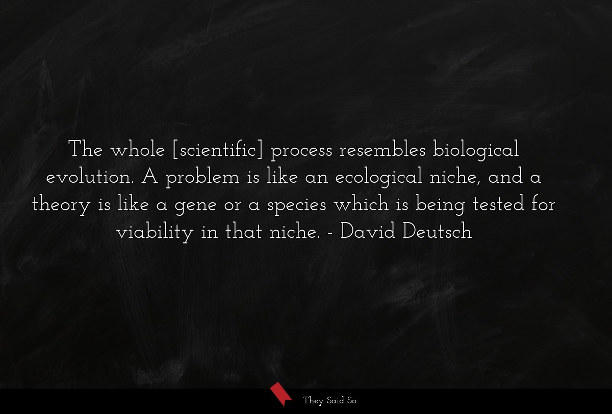 The whole [scientific] process resembles biological evolution. A problem is like an ecological niche, and a theory is like a gene or a species which is being tested for viability in that niche.