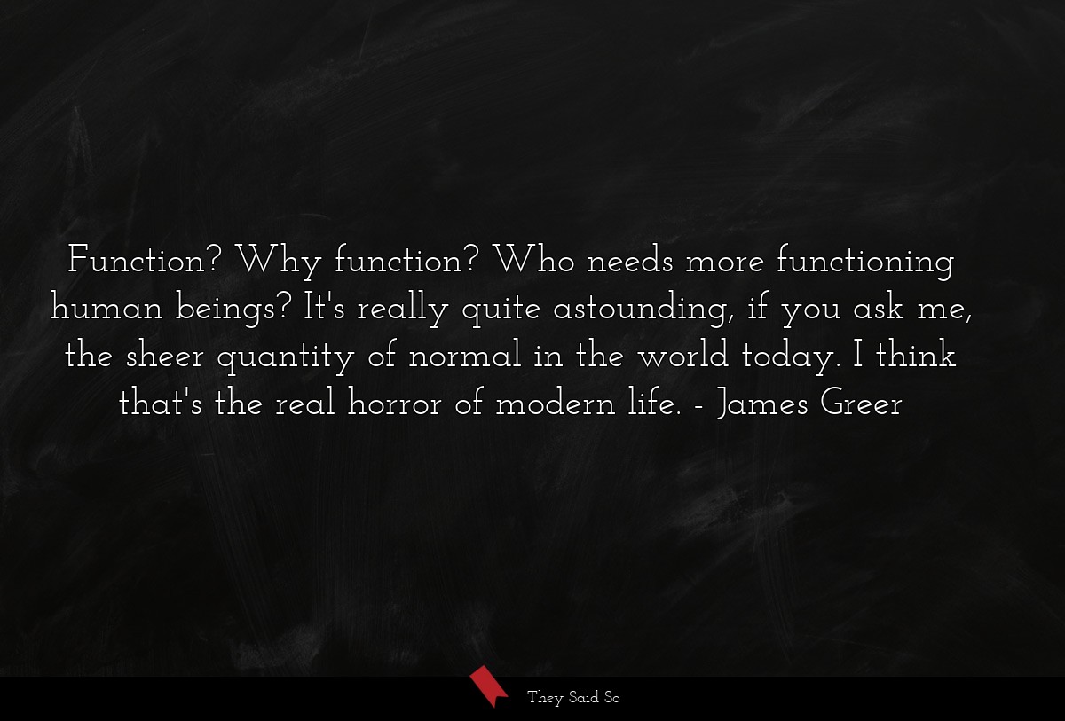 Function? Why function? Who needs more functioning human beings? It's really quite astounding, if you ask me, the sheer quantity of normal in the world today. I think that's the real horror of modern life.