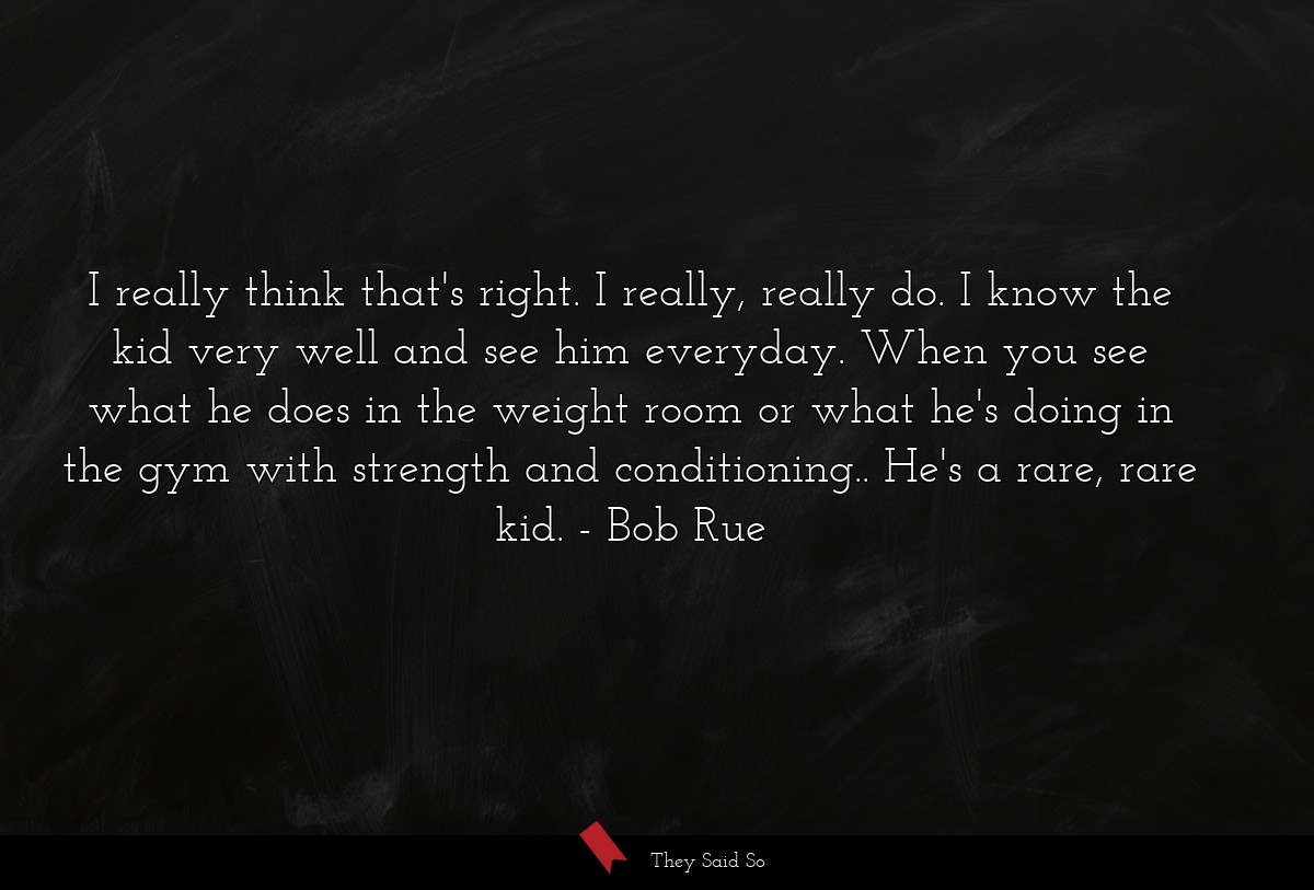 I really think that's right. I really, really do. I know the kid very well and see him everyday. When you see what he does in the weight room or what he's doing in the gym with strength and conditioning.. He's a rare, rare kid.