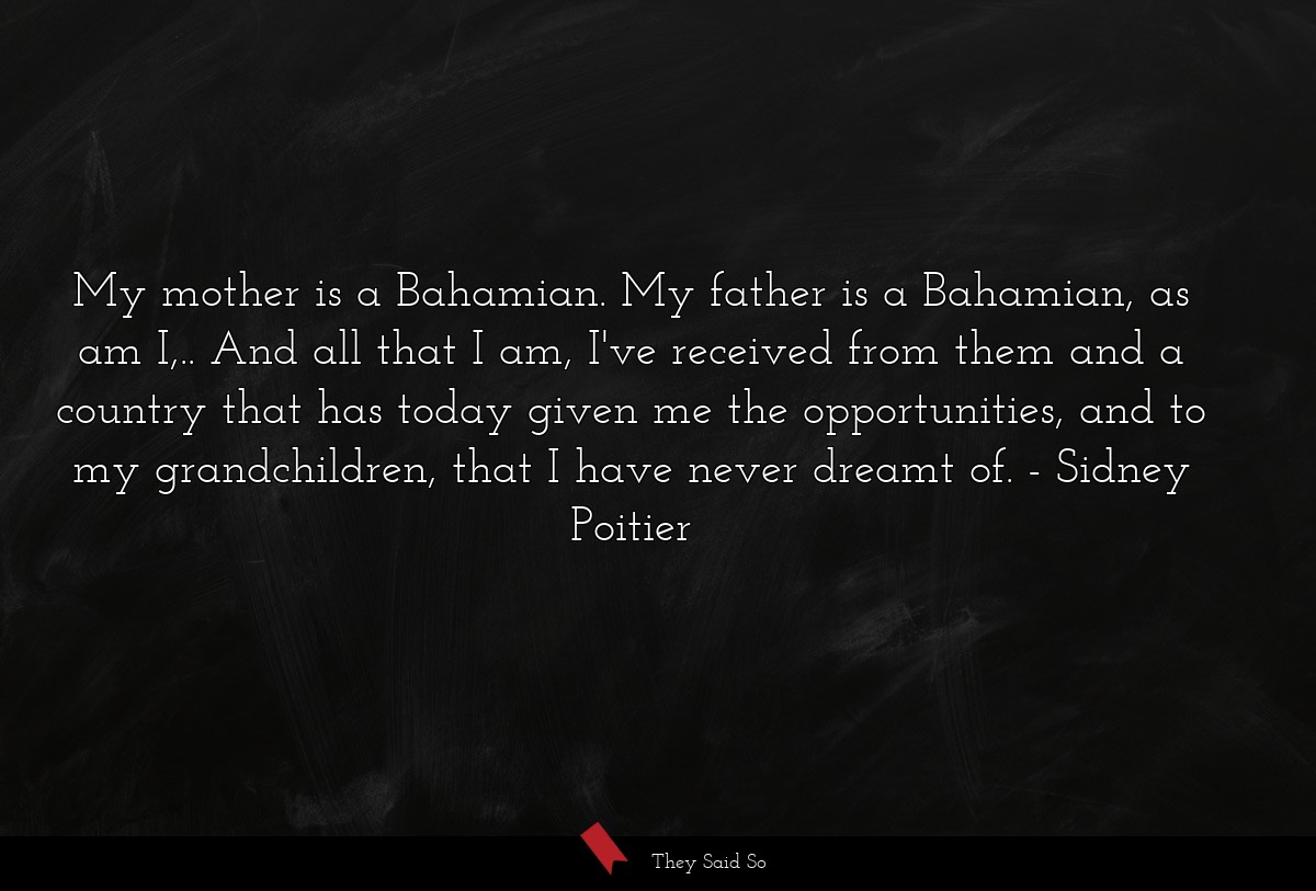 My mother is a Bahamian. My father is a Bahamian, as am I,.. And all that I am, I've received from them and a country that has today given me the opportunities, and to my grandchildren, that I have never dreamt of.