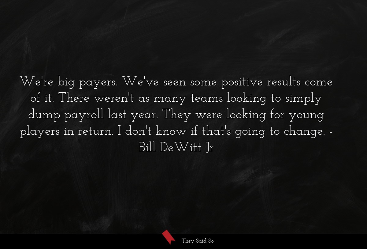 We're big payers. We've seen some positive results come of it. There weren't as many teams looking to simply dump payroll last year. They were looking for young players in return. I don't know if that's going to change.