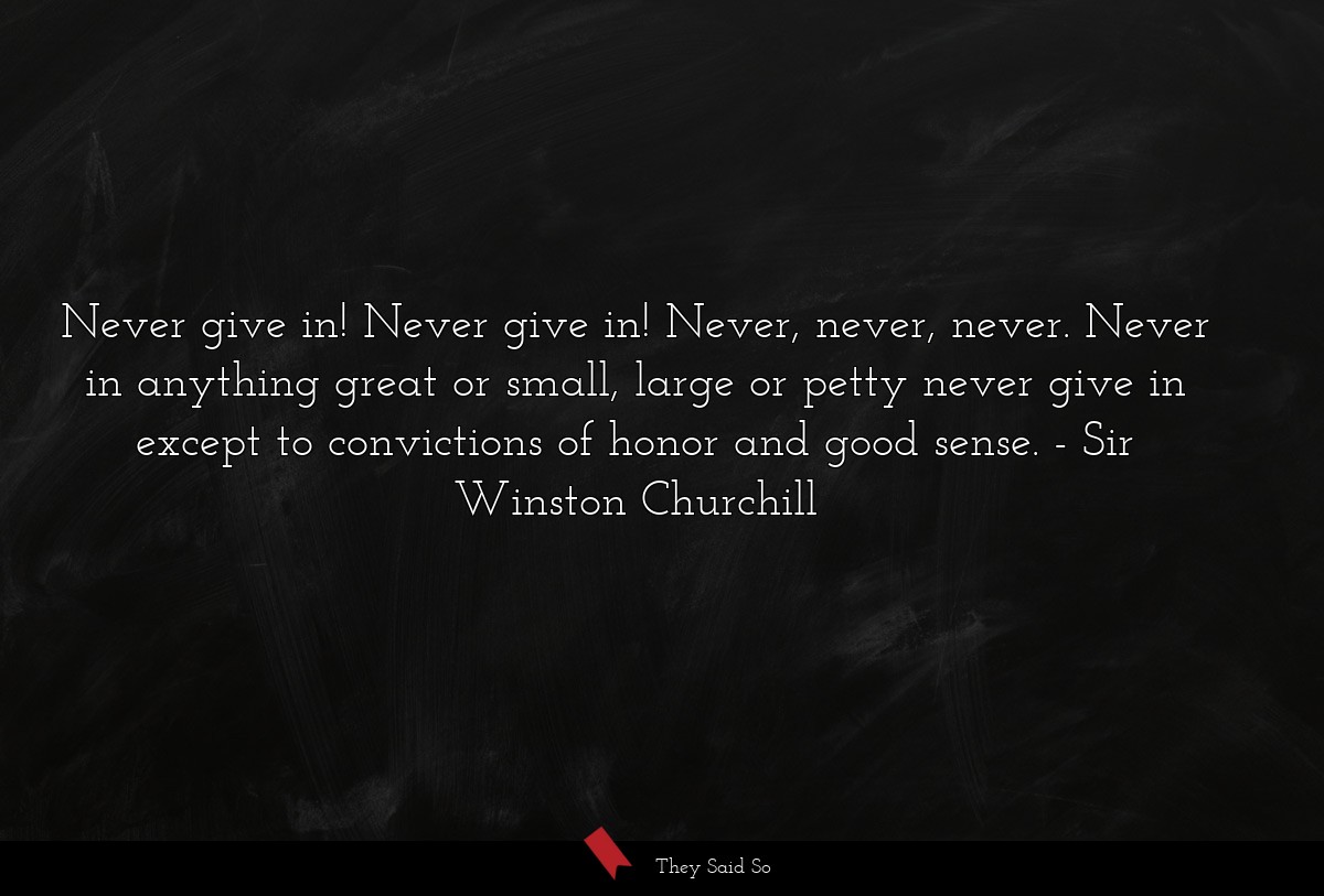 Never give in! Never give in! Never, never, never. Never in anything great or small, large or petty never give in except to convictions of honor and good sense.