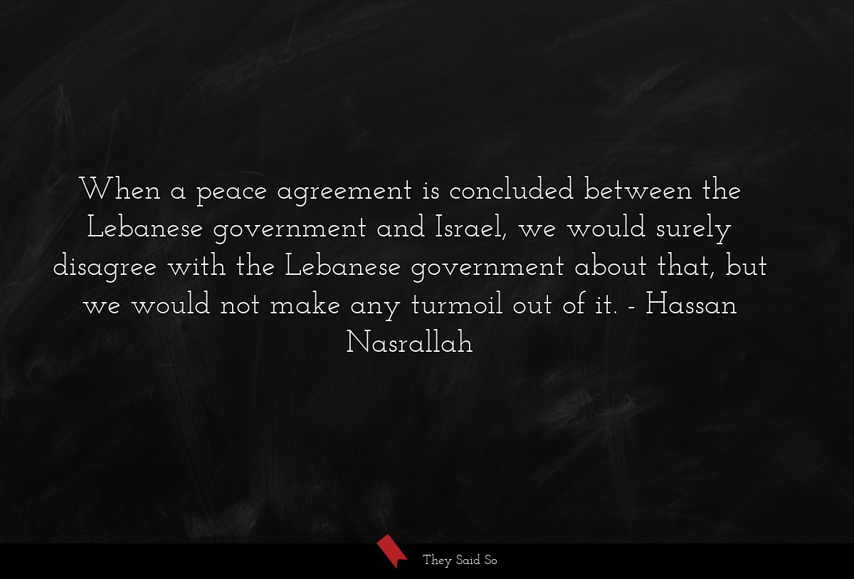 When a peace agreement is concluded between the Lebanese government and Israel, we would surely disagree with the Lebanese government about that, but we would not make any turmoil out of it.
