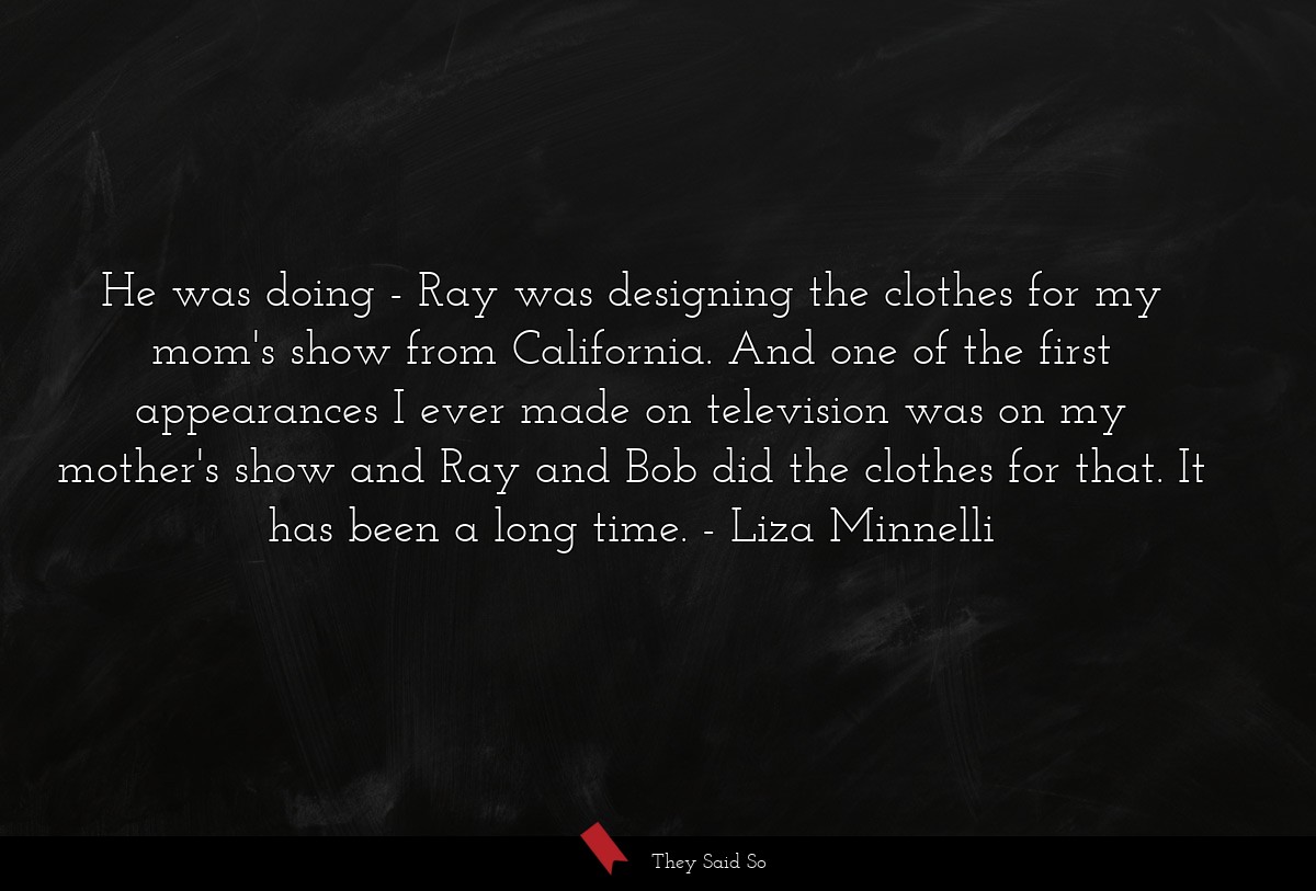 He was doing - Ray was designing the clothes for my mom's show from California. And one of the first appearances I ever made on television was on my mother's show and Ray and Bob did the clothes for that. It has been a long time.