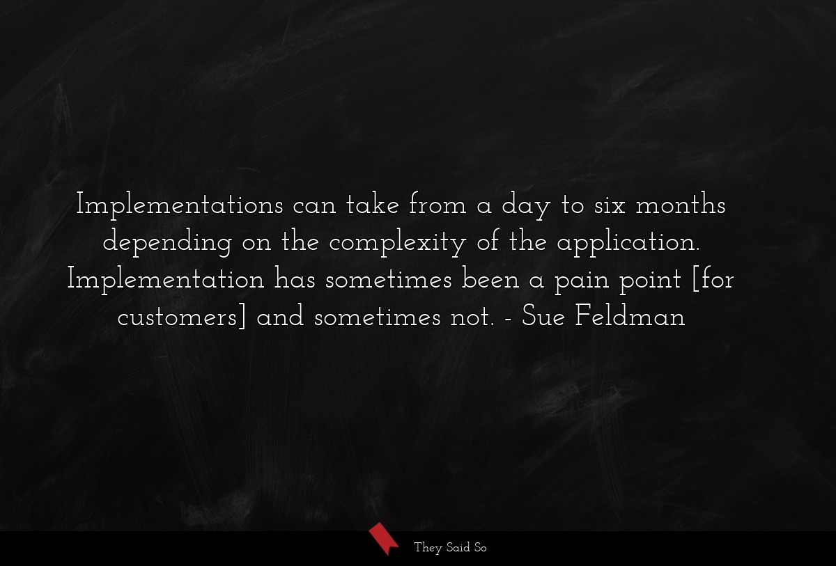 Implementations can take from a day to six months depending on the complexity of the application. Implementation has sometimes been a pain point [for customers] and sometimes not.