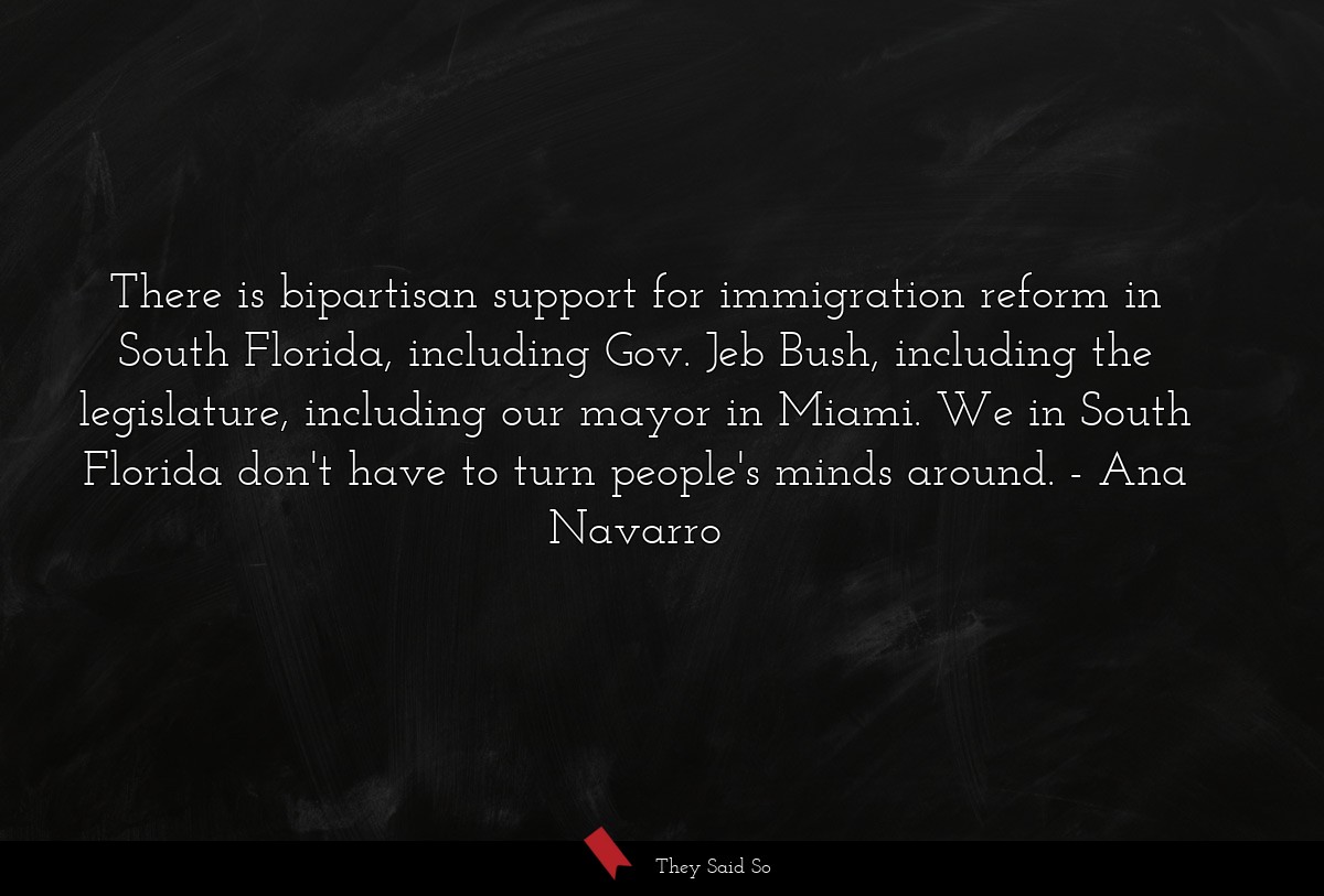 There is bipartisan support for immigration reform in South Florida, including Gov. Jeb Bush, including the legislature, including our mayor in Miami. We in South Florida don't have to turn people's minds around.
