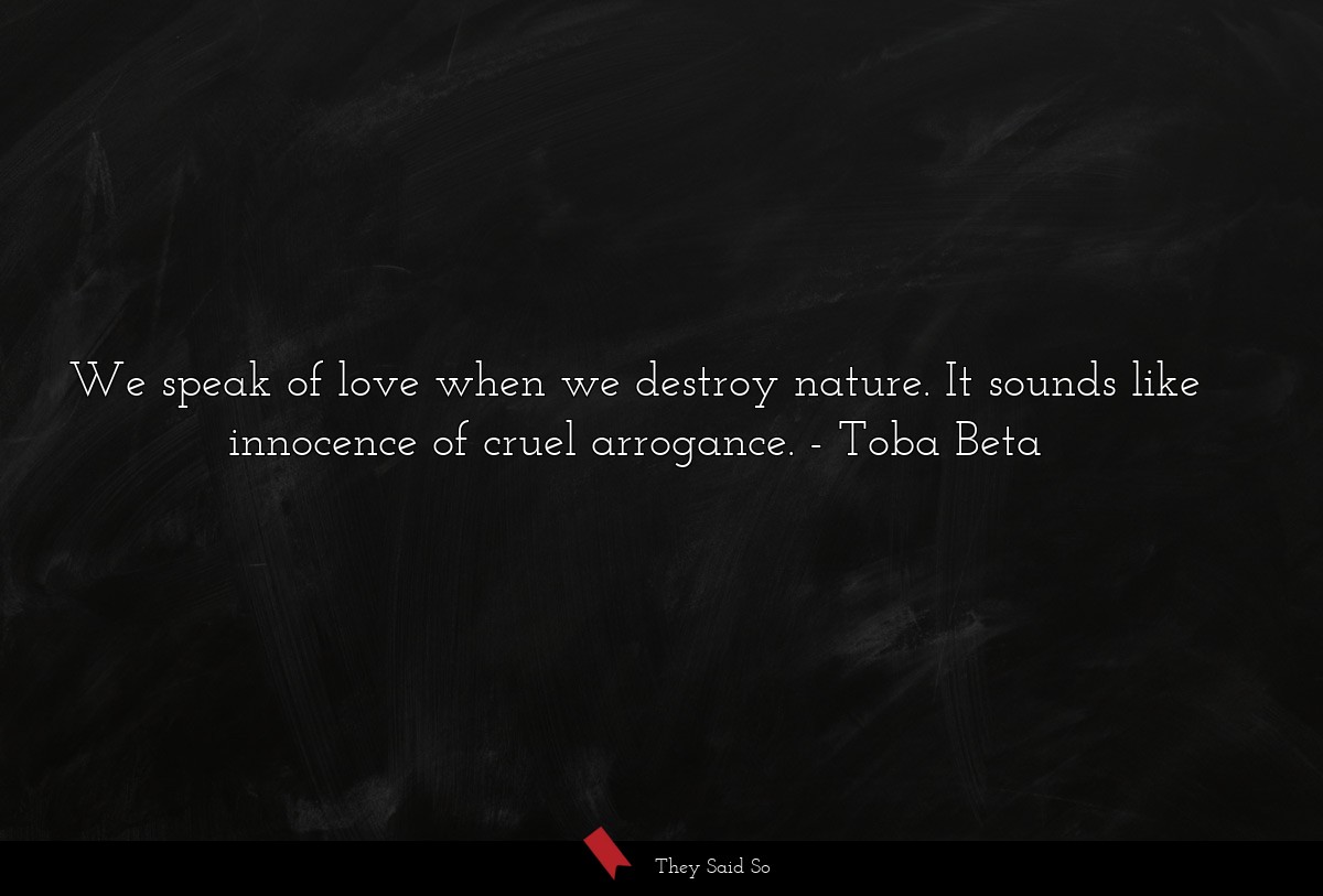 We speak of love when we destroy nature. It sounds like innocence of cruel arrogance.