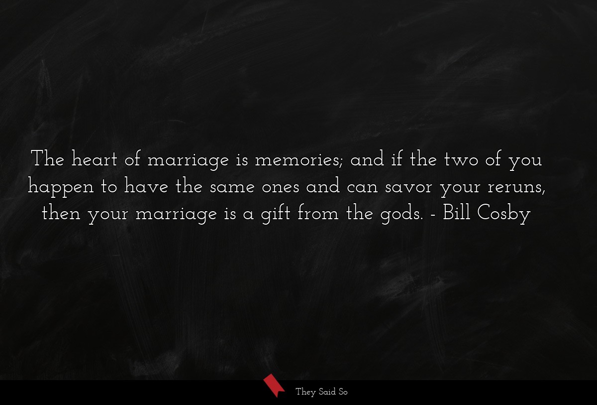 The heart of marriage is memories; and if the two of you happen to have the same ones and can savor your reruns, then your marriage is a gift from the gods.