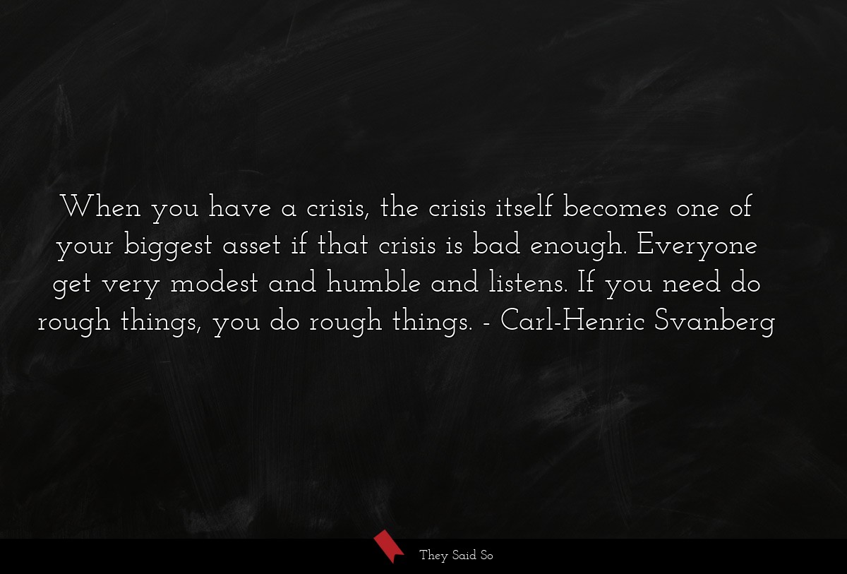 When you have a crisis, the crisis itself becomes one of your biggest asset if that crisis is bad enough. Everyone get very modest and humble and listens. If you need do rough things, you do rough things.
