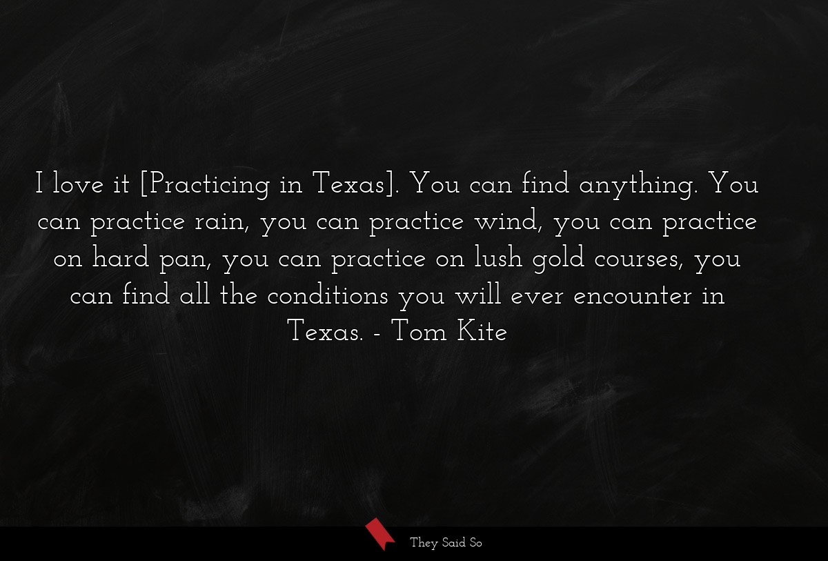 I love it [Practicing in Texas]. You can find anything. You can practice rain, you can practice wind, you can practice on hard pan, you can practice on lush gold courses, you can find all the conditions you will ever encounter in Texas.