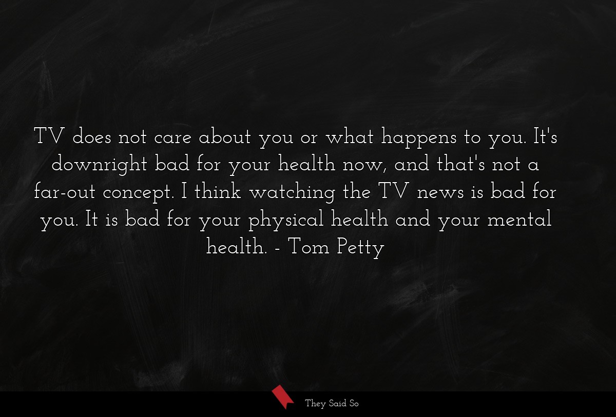 TV does not care about you or what happens to you. It's downright bad for your health now, and that's not a far-out concept. I think watching the TV news is bad for you. It is bad for your physical health and your mental health.