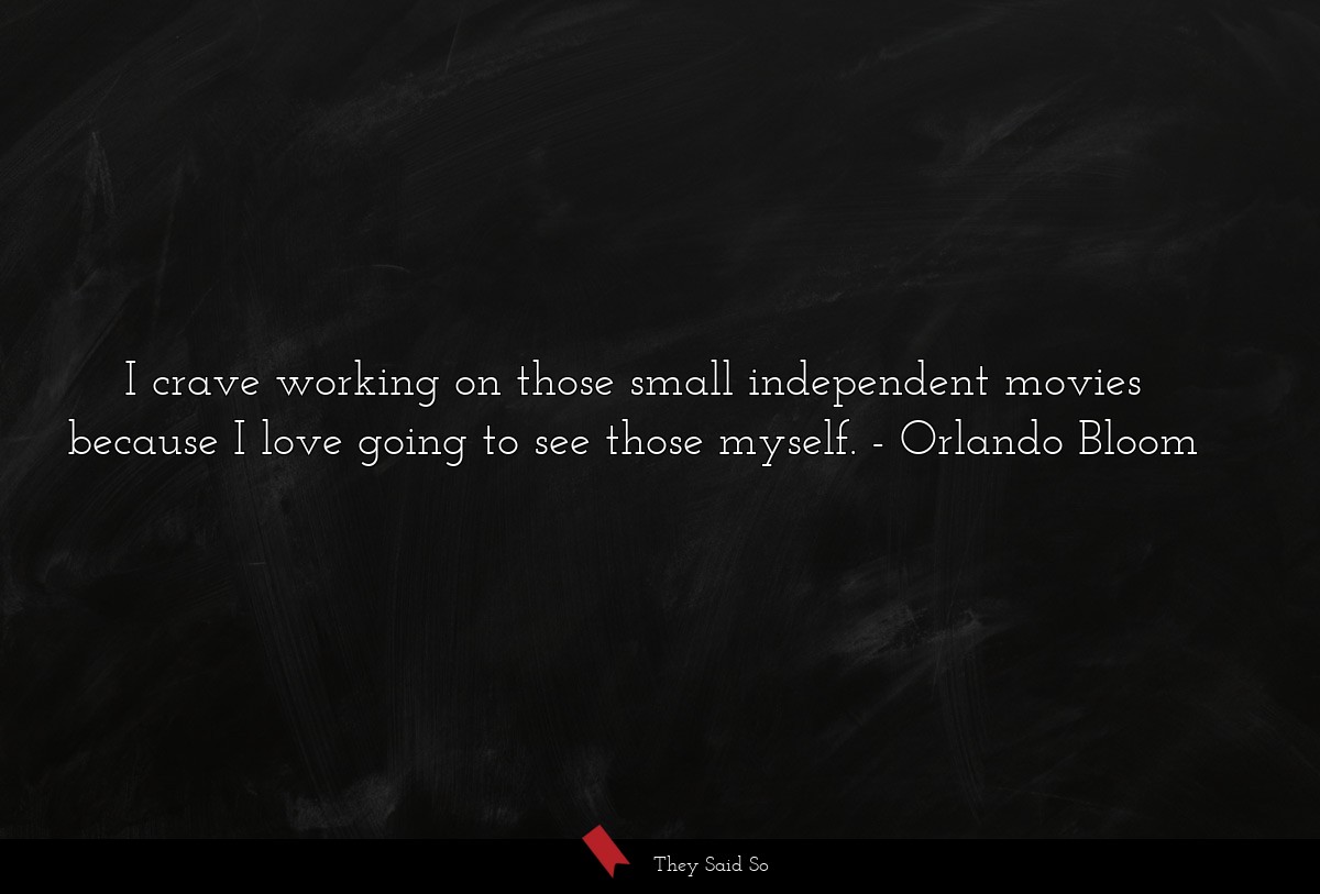 I crave working on those small independent movies because I love going to see those myself.
