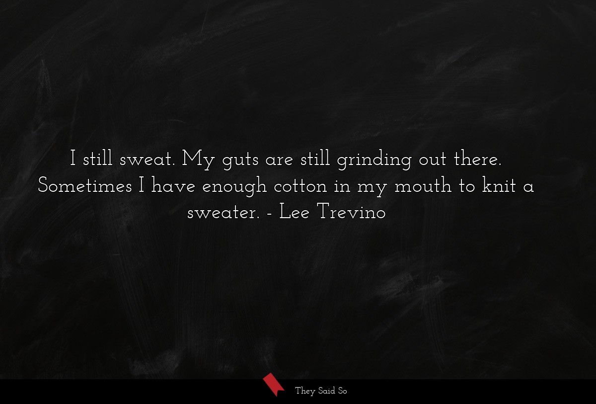I still sweat. My guts are still grinding out there. Sometimes I have enough cotton in my mouth to knit a sweater.