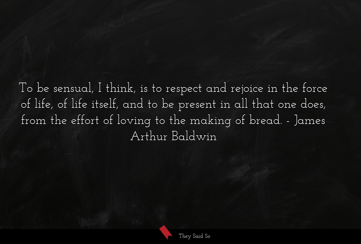 To be sensual, I think, is to respect and rejoice in the force of life, of life itself, and to be present in all that one does, from the effort of loving to the making of bread.