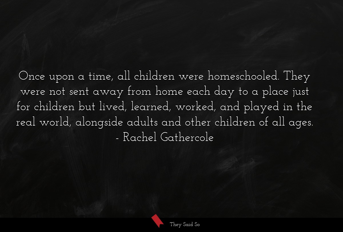 Once upon a time, all children were homeschooled. They were not sent away from home each day to a place just for children but lived, learned, worked, and played in the real world, alongside adults and other children of all ages.