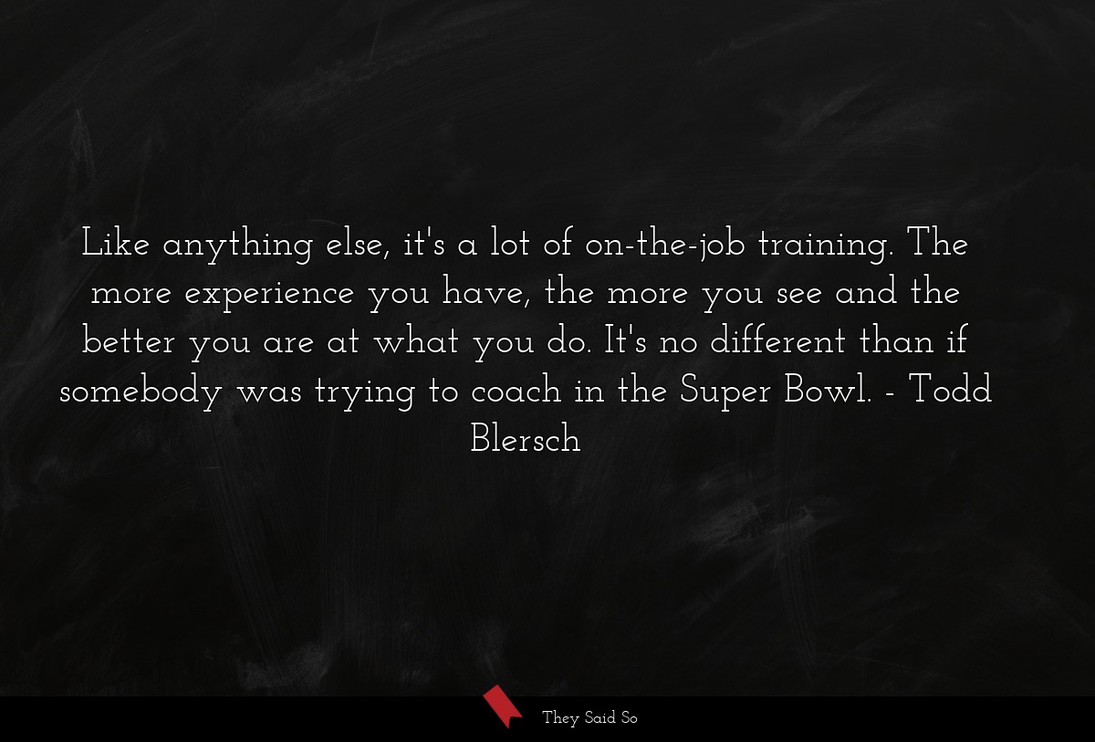 Like anything else, it's a lot of on-the-job training. The more experience you have, the more you see and the better you are at what you do. It's no different than if somebody was trying to coach in the Super Bowl.