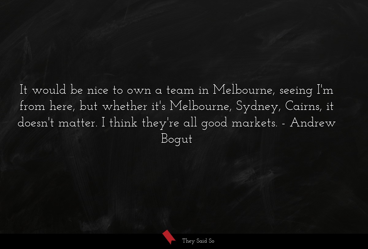 It would be nice to own a team in Melbourne, seeing I'm from here, but whether it's Melbourne, Sydney, Cairns, it doesn't matter. I think they're all good markets.