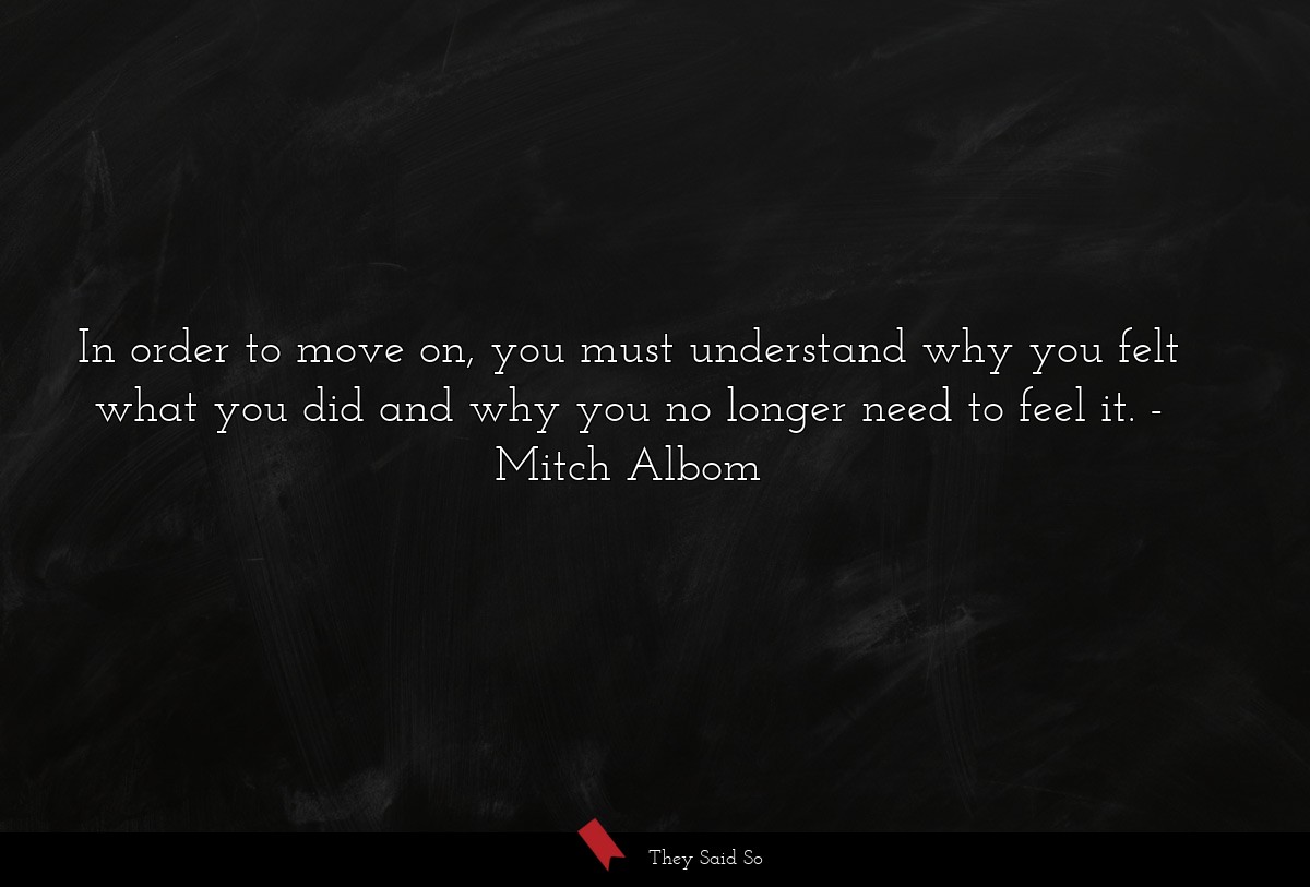 In order to move on, you must understand why you felt what you did and why you no longer need to feel it.