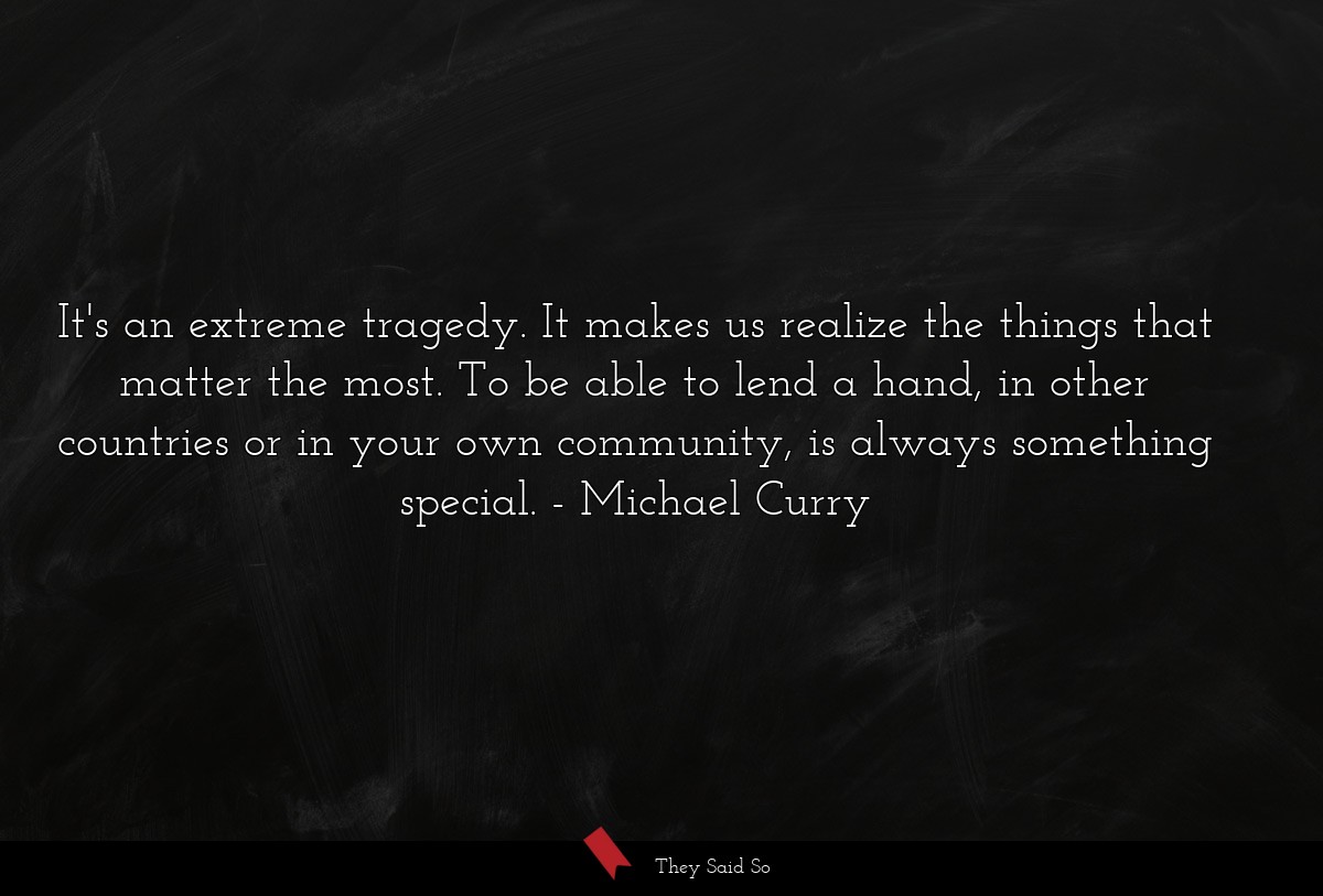 It's an extreme tragedy. It makes us realize the things that matter the most. To be able to lend a hand, in other countries or in your own community, is always something special.