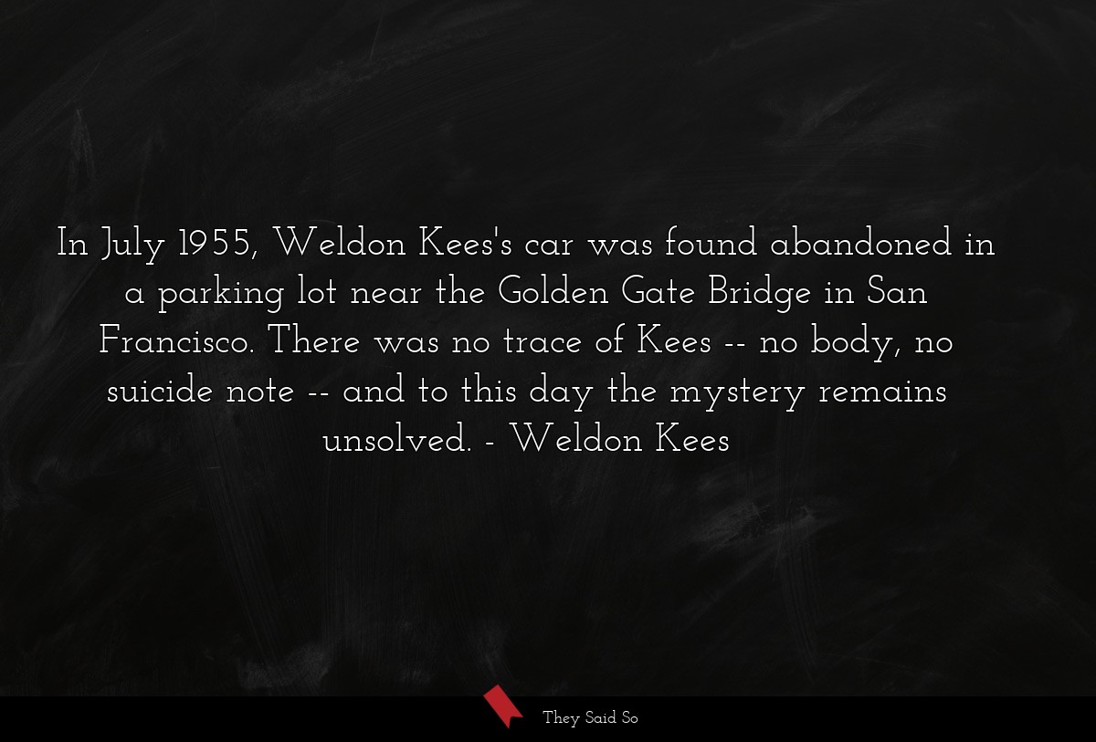 In July 1955, Weldon Kees's car was found abandoned in a parking lot near the Golden Gate Bridge in San Francisco. There was no trace of Kees -- no body, no suicide note -- and to this day the mystery remains unsolved.