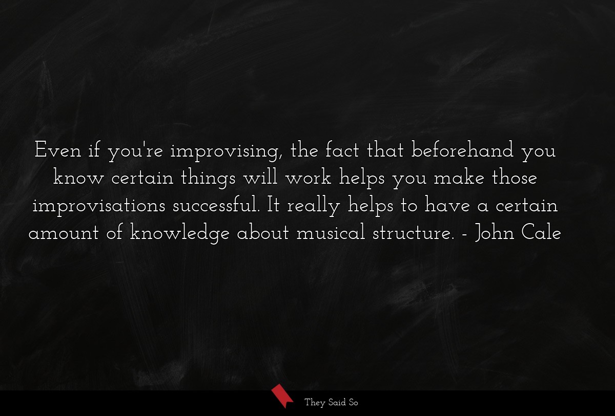 Even if you're improvising, the fact that beforehand you know certain things will work helps you make those improvisations successful. It really helps to have a certain amount of knowledge about musical structure.