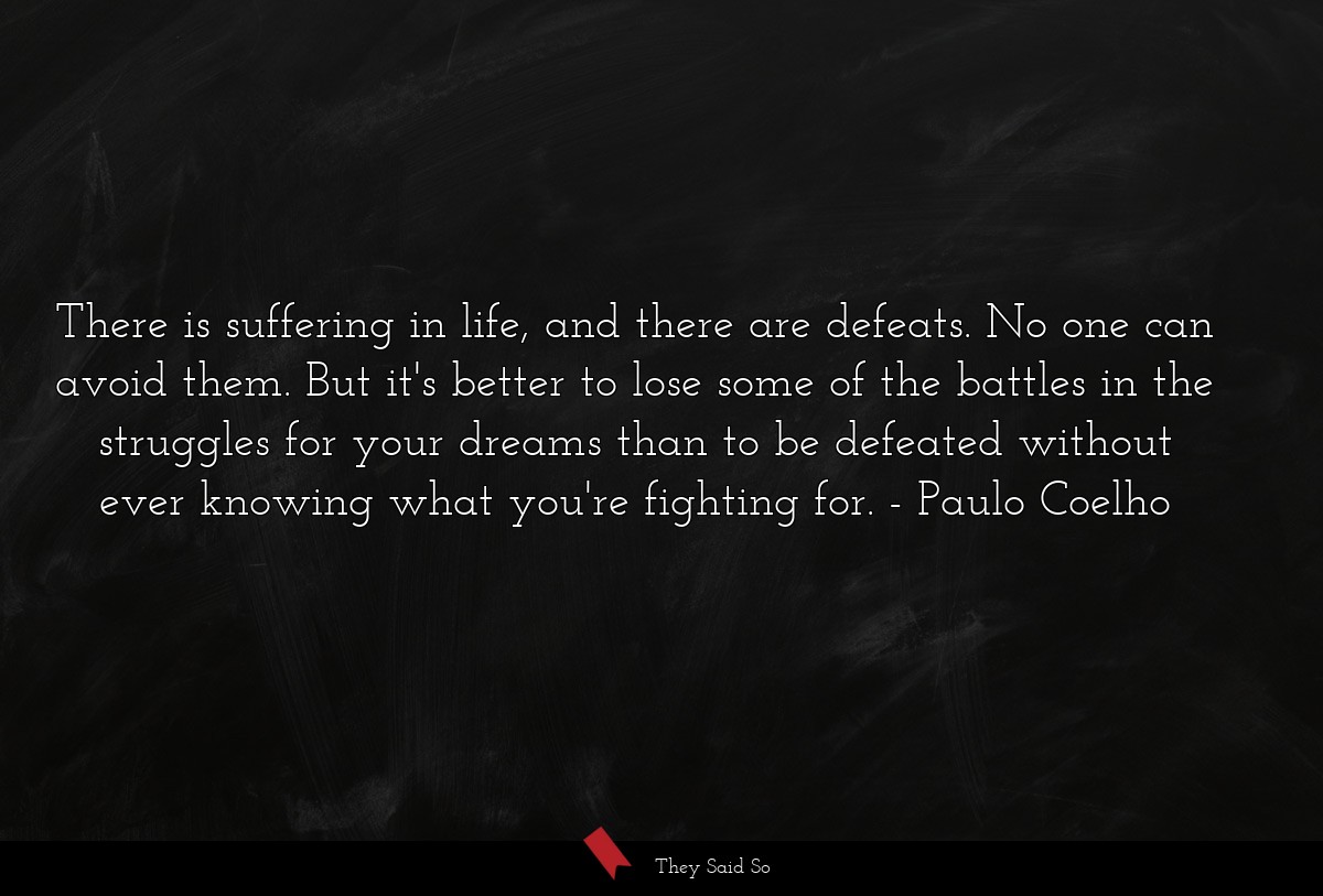 There is suffering in life, and there are defeats. No one can avoid them. But it's better to lose some of the battles in the struggles for your dreams than to be defeated without ever knowing what you're fighting for.