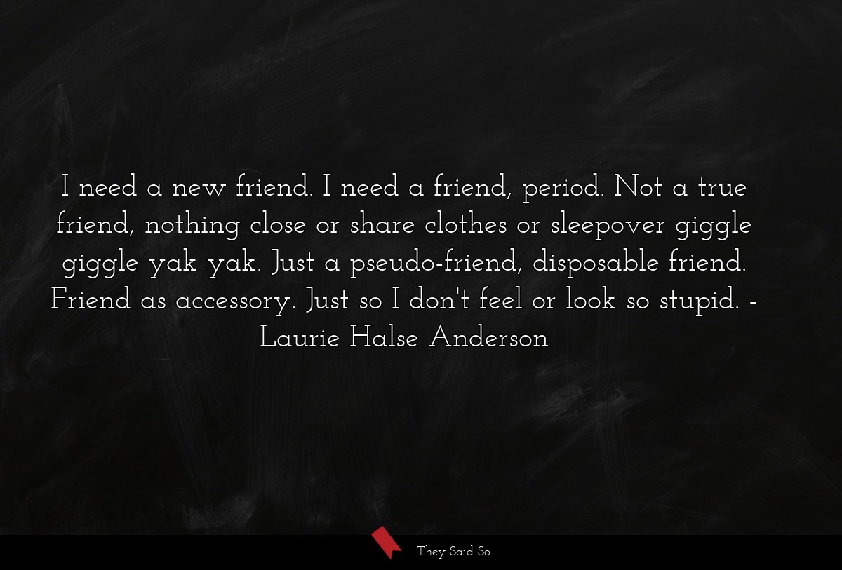 I need a new friend. I need a friend, period. Not a true friend, nothing close or share clothes or sleepover giggle giggle yak yak. Just a pseudo-friend, disposable friend. Friend as accessory. Just so I don't feel or look so stupid.