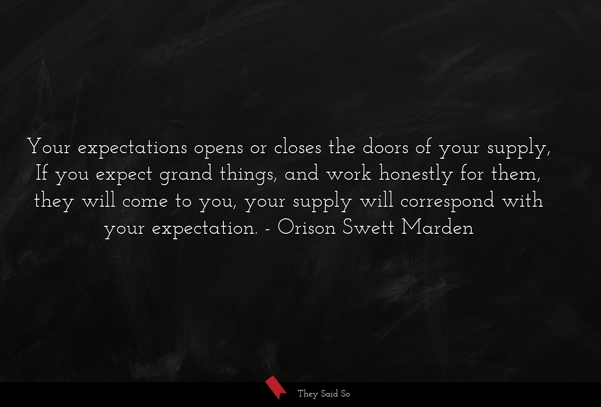 Your expectations opens or closes the doors of your supply, If you expect grand things, and work honestly for them, they will come to you, your supply will correspond with your expectation.
