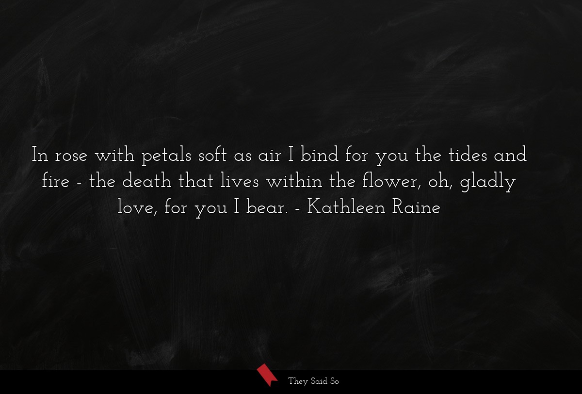 In rose with petals soft as air I bind for you the tides and fire - the death that lives within the flower, oh, gladly love, for you I bear.