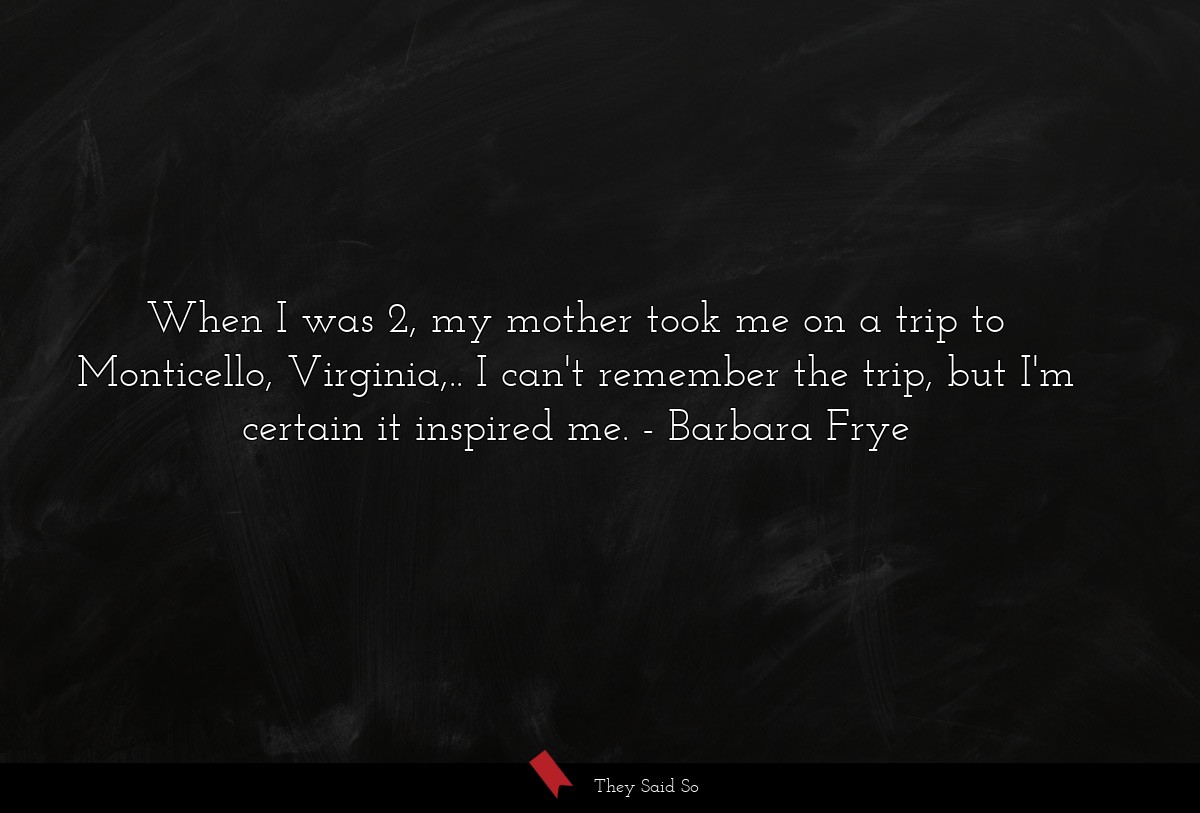 When I was 2, my mother took me on a trip to Monticello, Virginia,.. I can't remember the trip, but I'm certain it inspired me.