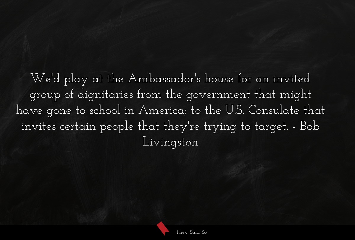We'd play at the Ambassador's house for an invited group of dignitaries from the government that might have gone to school in America; to the U.S. Consulate that invites certain people that they're trying to target.