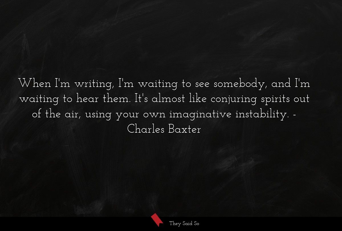 When I'm writing, I'm waiting to see somebody, and I'm waiting to hear them. It's almost like conjuring spirits out of the air, using your own imaginative instability.